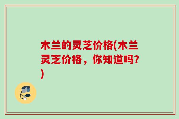 木兰的灵芝价格(木兰灵芝价格,你知道吗?) 木兰的灵芝价格(木兰灵芝价格,你知道吗?)