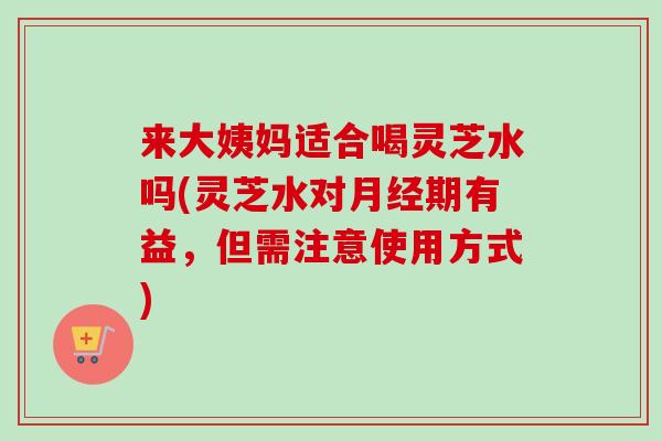 来大姨妈适合喝灵芝水吗(灵芝水对月经期有益，但需注意使用方式)