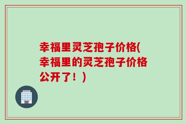 幸福里灵芝孢子价格(幸福里的灵芝孢子价格公开了！)