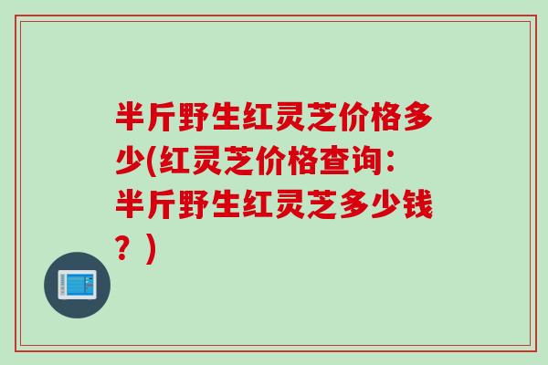 半斤野生红灵芝价格多少(红灵芝价格查询：半斤野生红灵芝多少钱？)