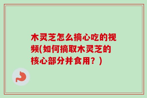 木灵芝怎么摘心吃的视频(如何摘取木灵芝的核心部分并食用？)