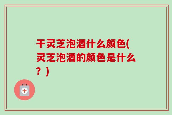 干灵芝泡酒什么颜色(灵芝泡酒的颜色是什么？)