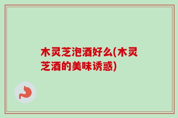 木灵芝泡酒好么(木灵芝酒的美味诱惑)