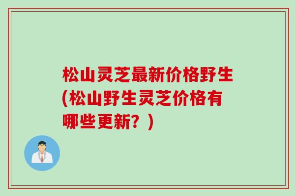 松山灵芝最新价格野生(松山野生灵芝价格有哪些更新？)
