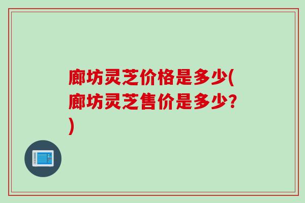 廊坊灵芝价格是多少(廊坊灵芝售价是多少？)