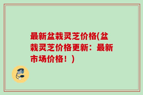 最新盆栽灵芝价格(盆栽灵芝价格更新：最新市场价格！)