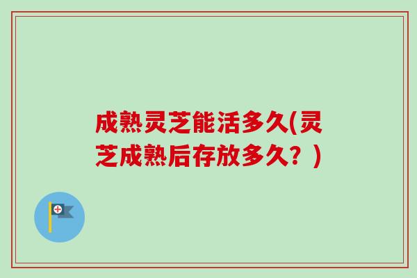 成熟灵芝能活多久(灵芝成熟后存放多久？)