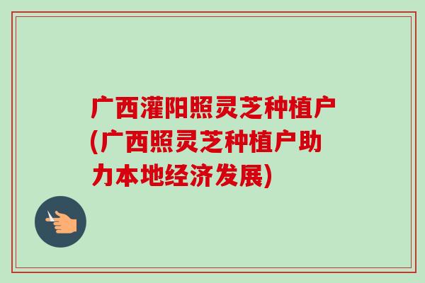 广西灌阳照灵芝种植户(广西照灵芝种植户助力本地经济发展)