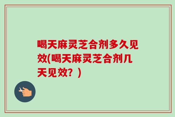 喝天麻灵芝合剂多久见效(喝天麻灵芝合剂几天见效？)