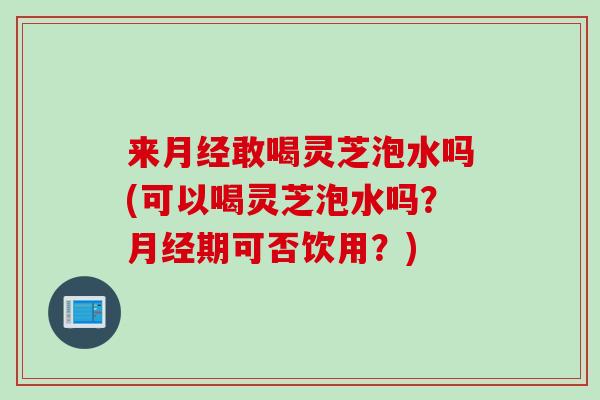 来月经敢喝灵芝泡水吗(可以喝灵芝泡水吗？月经期可否饮用？)