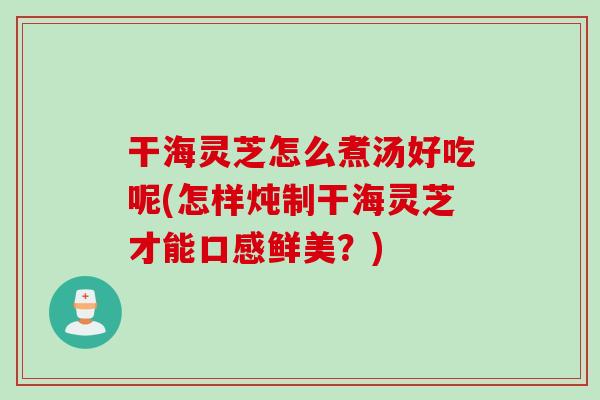 干海灵芝怎么煮汤好吃呢(怎样炖制干海灵芝才能口感鲜美？)