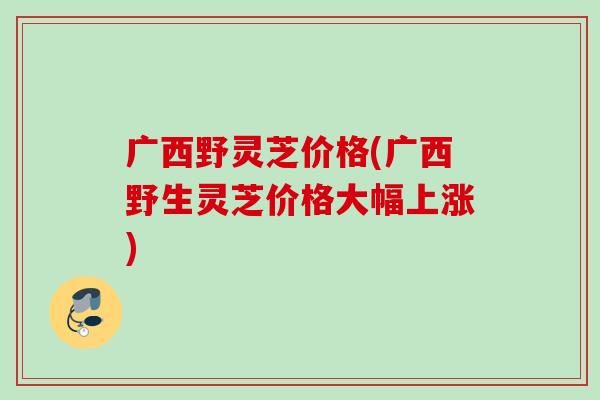 广西野灵芝价格(广西野生灵芝价格大幅上涨)