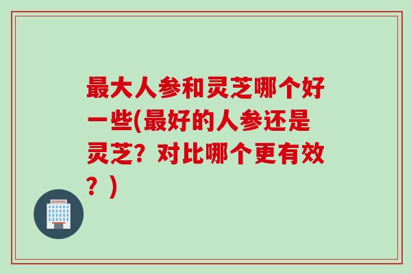 最大人参和灵芝哪个好一些(最好的人参还是灵芝？对比哪个更有效？)