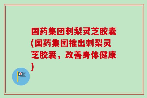 国药集团刺梨灵芝胶囊(国药集团推出刺梨灵芝胶囊，改善身体健康)