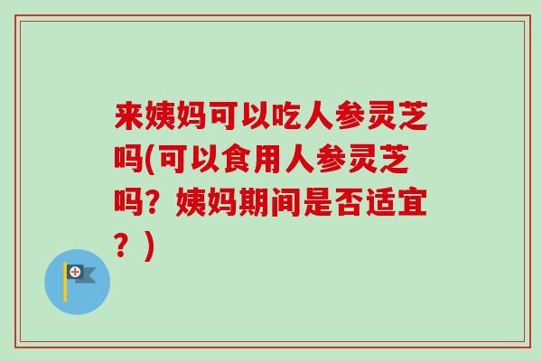 来姨妈可以吃人参灵芝吗(可以食用人参灵芝吗？姨妈期间是否适宜？)