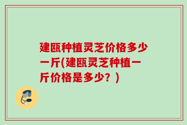 建瓯种植灵芝价格多少一斤(建瓯灵芝种植一斤价格是多少？)