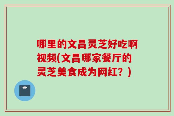 哪里的文昌灵芝好吃啊视频(文昌哪家餐厅的灵芝美食成为网红？)