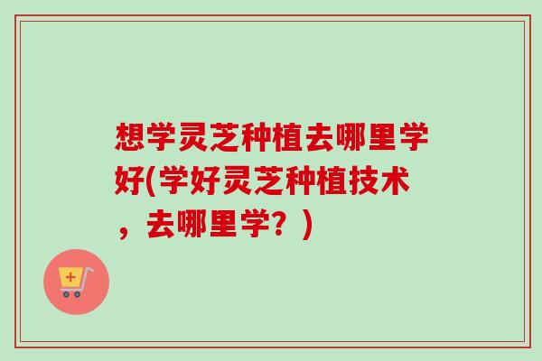 想学灵芝种植去哪里学好(学好灵芝种植技术，去哪里学？)