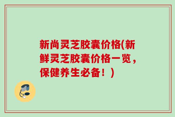 新尚灵芝胶囊价格(新鲜灵芝胶囊价格一览,保健养生必备!) 新尚灵芝胶囊价格(新鲜灵芝胶囊价格一览,保健养生必备!)