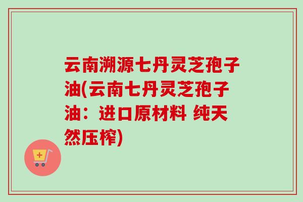 云南溯源七丹灵芝孢子油(云南七丹灵芝孢子油：进口原材料 纯天然压榨)