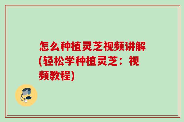 怎么种植灵芝视频讲解(轻松学种植灵芝：视频教程)