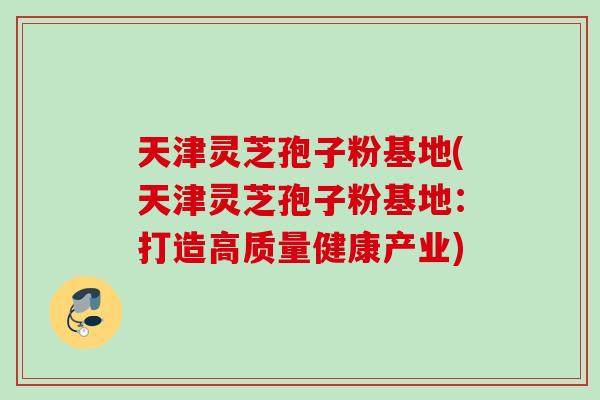 天津灵芝孢子粉基地(天津灵芝孢子粉基地：打造高质量健康产业)