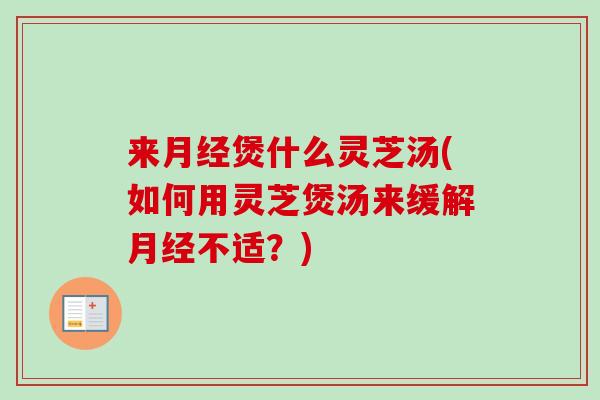 来月经煲什么灵芝汤(如何用灵芝煲汤来缓解月经不适？)