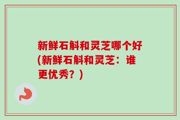 新鲜石斛和灵芝哪个好(新鲜石斛和灵芝:谁更优秀?) 新鲜石斛和灵芝哪个好(新鲜石斛和灵芝:谁更优秀?)