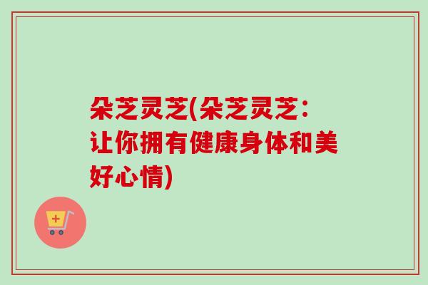 朵芝灵芝(朵芝灵芝：让你拥有健康身体和美好心情)