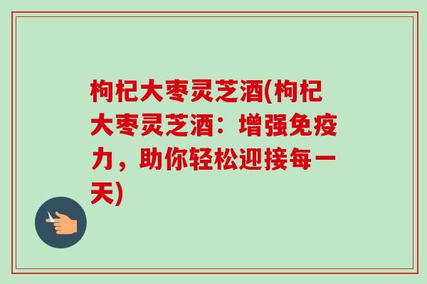 枸杞大枣灵芝酒(枸杞大枣灵芝酒：增强免疫力，助你轻松迎接每一天)