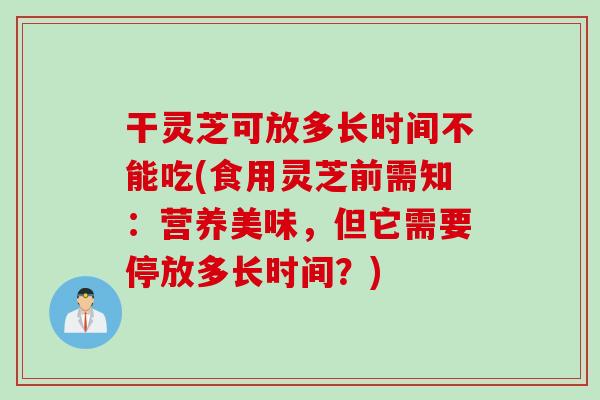 干灵芝可放多长时间不能吃(食用灵芝前需知：营养美味，但它需要停放多长时间？)