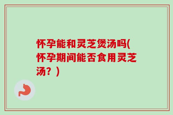 怀孕能和灵芝煲汤吗(怀孕期间能否食用灵芝汤？)