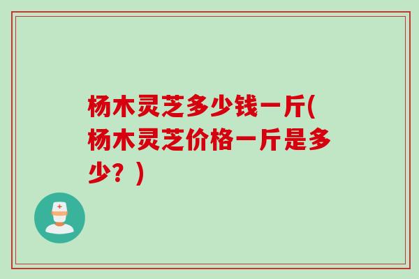 杨木灵芝多少钱一斤(杨木灵芝价格一斤是多少？)