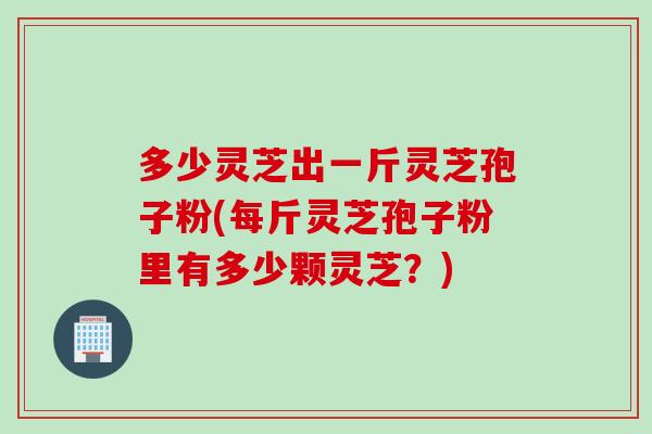 多少灵芝出一斤灵芝孢子粉(每斤灵芝孢子粉里有多少颗灵芝?) 多少灵芝出一斤灵芝孢子粉(每斤灵芝孢子粉里有多少颗灵芝?)