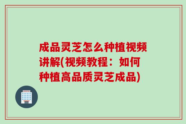 成品灵芝怎么种植视频讲解(视频教程：如何种植高品质灵芝成品)