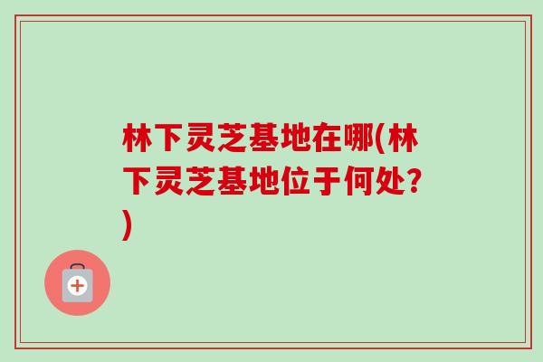 林下灵芝基地在哪(林下灵芝基地位于何处？)