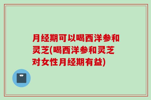 月经期可以喝西洋参和灵芝(喝西洋参和灵芝对女性月经期有益)