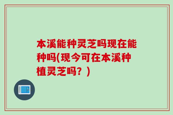 本溪能种灵芝吗现在能种吗(现今可在本溪种植灵芝吗？)