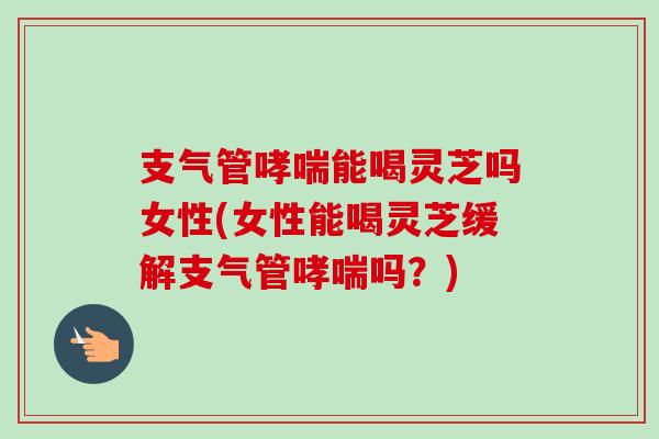 支气管哮喘能喝灵芝吗女性(女性能喝灵芝缓解支气管哮喘吗？)