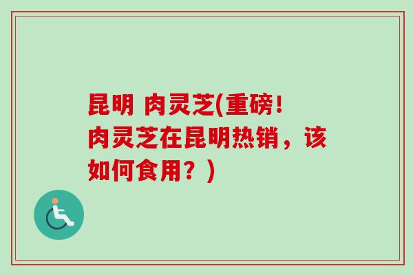 昆明 肉灵芝(重磅！肉灵芝在昆明热销，该如何食用？)