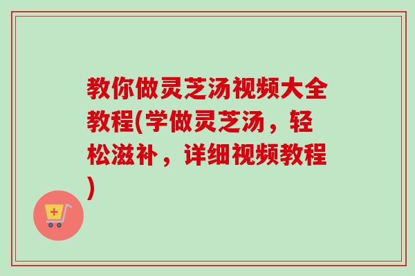教你做灵芝汤视频大全教程(学做灵芝汤，轻松滋补，详细视频教程)