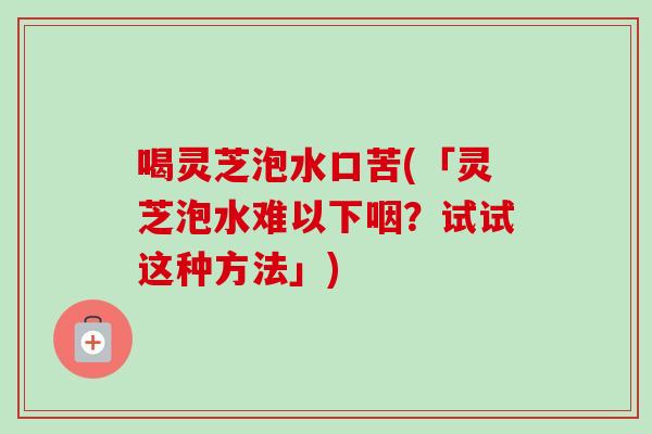 喝灵芝泡水口苦(「灵芝泡水难以下咽？试试这种方法」)