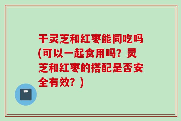 干灵芝和红枣能同吃吗(可以一起食用吗?灵芝和红枣的搭配是否安全有效?) 干灵芝和红枣能同吃吗(可以一起食用吗?灵芝和红枣的搭配是否安全有效?)