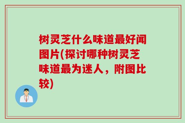 树灵芝什么味道最好闻图片(探讨哪种树灵芝味道最为迷人，附图比较)