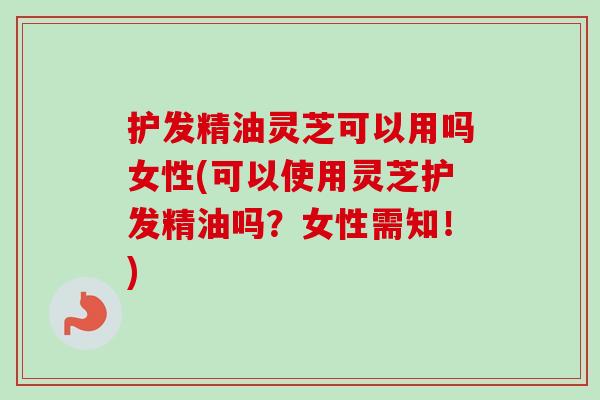 护发精油灵芝可以用吗女性(可以使用灵芝护发精油吗？女性需知！)