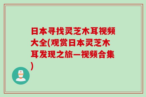 日本寻找灵芝木耳视频大全(观赏日本灵芝木耳发现之旅—视频合集)
