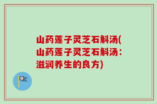 山药莲子灵芝石斛汤(山药莲子灵芝石斛汤:滋润养生的良方) 山药莲子灵芝石斛汤(山药莲子灵芝石斛汤:滋润养生的良方)