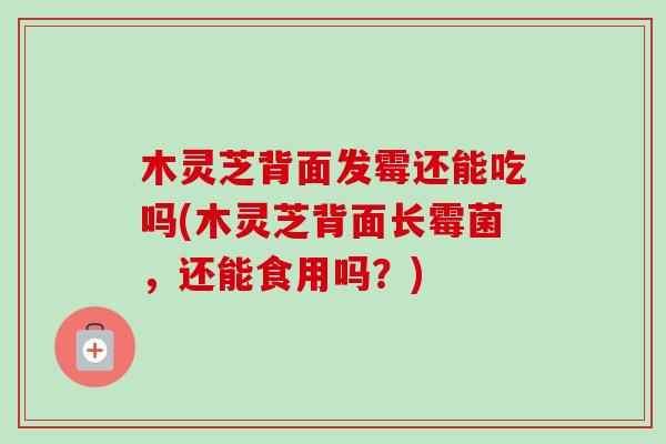 木灵芝背面发霉还能吃吗(木灵芝背面长霉菌，还能食用吗？)