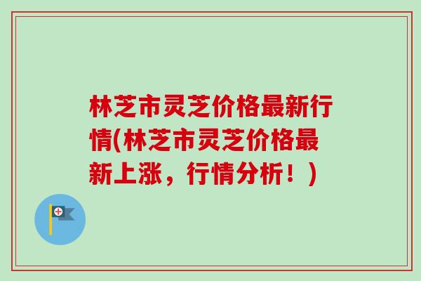 林芝市灵芝价格最新行情(林芝市灵芝价格最新上涨，行情分析！)