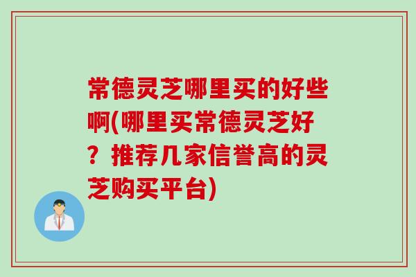 常德灵芝哪里买的好些啊(哪里买常德灵芝好？推荐几家信誉高的灵芝购买平台)